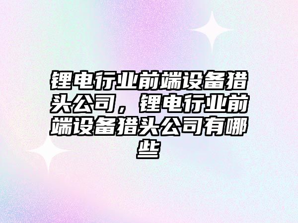 鋰電行業(yè)前端設備獵頭公司，鋰電行業(yè)前端設備獵頭公司有哪些