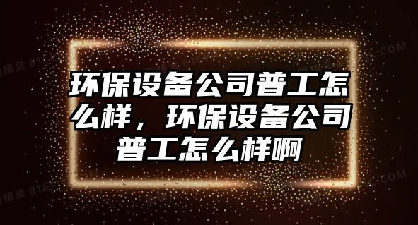 環(huán)保設備公司普工怎么樣，環(huán)保設備公司普工怎么樣啊