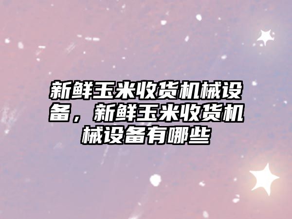 新鮮玉米收貨機械設備，新鮮玉米收貨機械設備有哪些