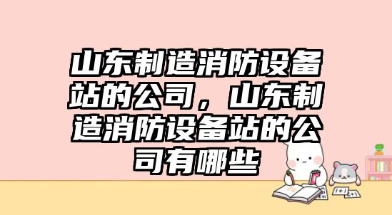 山東制造消防設備站的公司，山東制造消防設備站的公司有哪些