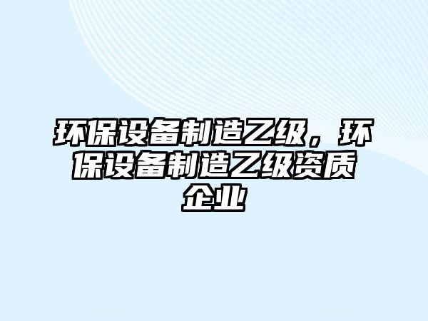 環(huán)保設備制造乙級，環(huán)保設備制造乙級資質(zhì)企業(yè)