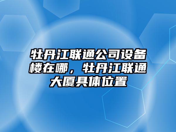 牡丹江聯(lián)通公司設備樓在哪，牡丹江聯(lián)通大廈具體位置