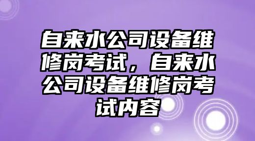 自來(lái)水公司設備維修崗考試，自來(lái)水公司設備維修崗考試內容