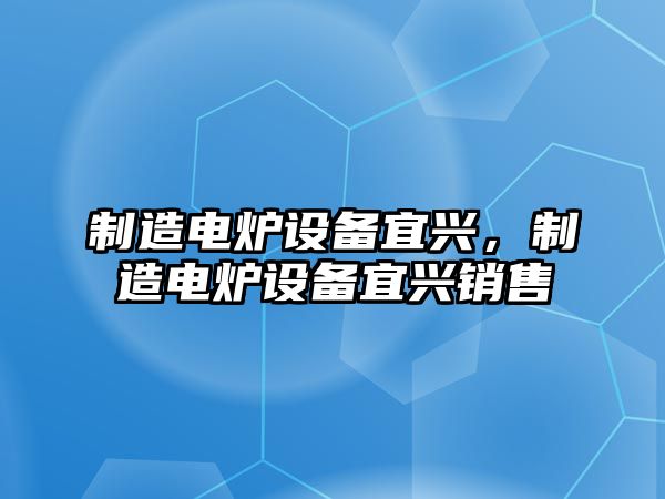 制造電爐設備宜興，制造電爐設備宜興銷(xiāo)售