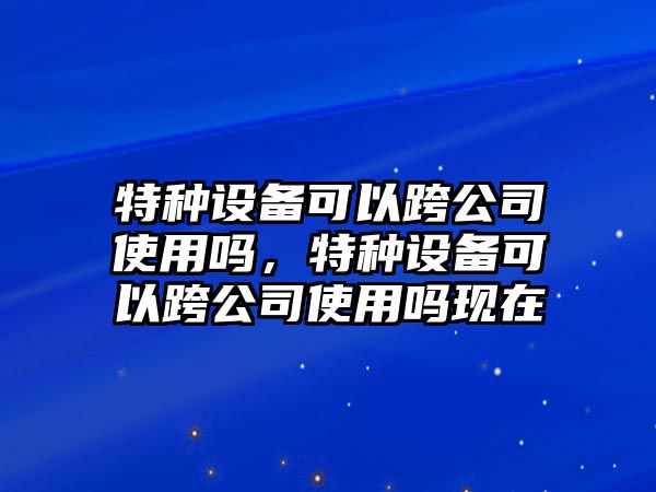 特種設備可以跨公司使用嗎，特種設備可以跨公司使用嗎現在