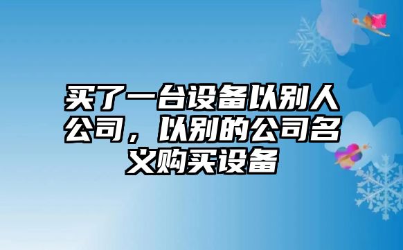 買(mǎi)了一臺設備以別人公司，以別的公司名義購買(mǎi)設備