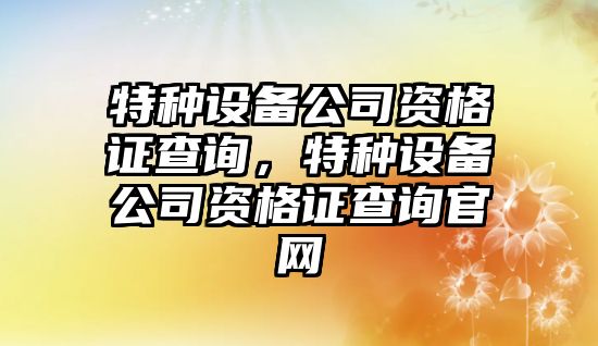 特種設備公司資格證查詢(xún)，特種設備公司資格證查詢(xún)官網(wǎng)