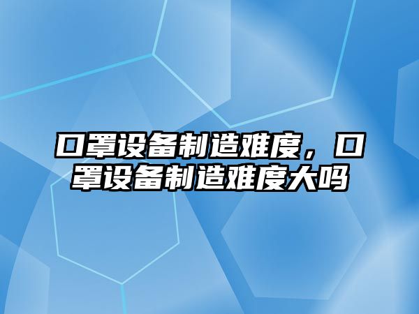 口罩設備制造難度，口罩設備制造難度大嗎