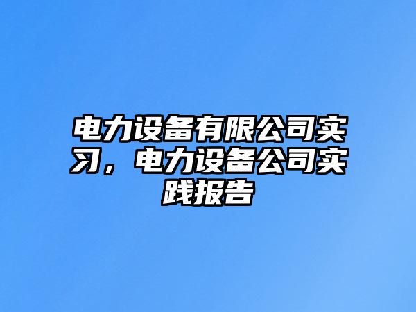電力設備有限公司實(shí)習，電力設備公司實(shí)踐報告
