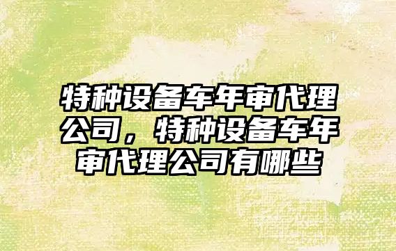 特種設備車(chē)年審代理公司，特種設備車(chē)年審代理公司有哪些