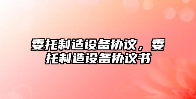 委托制造設備協(xié)議，委托制造設備協(xié)議書(shū)