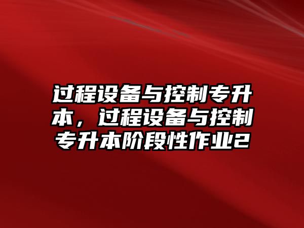 過(guò)程設備與控制專(zhuān)升本，過(guò)程設備與控制專(zhuān)升本階段性作業(yè)2