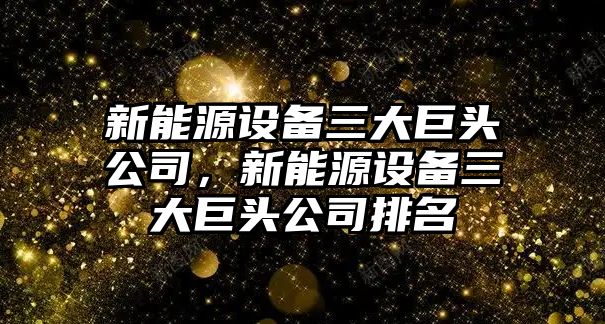 新能源設備三大巨頭公司，新能源設備三大巨頭公司排名