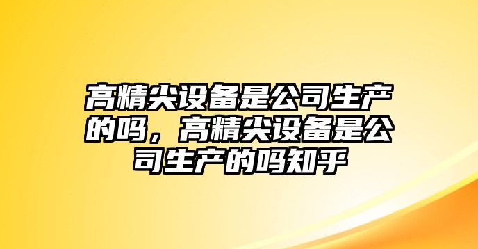 高精尖設備是公司生產(chǎn)的嗎，高精尖設備是公司生產(chǎn)的嗎知乎