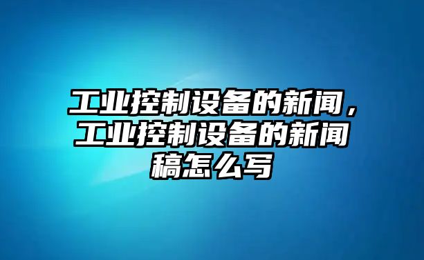 工業(yè)控制設備的新聞，工業(yè)控制設備的新聞稿怎么寫(xiě)