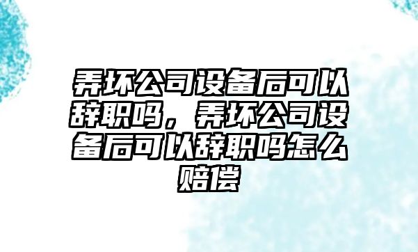 弄壞公司設備后可以辭職嗎，弄壞公司設備后可以辭職嗎怎么賠償