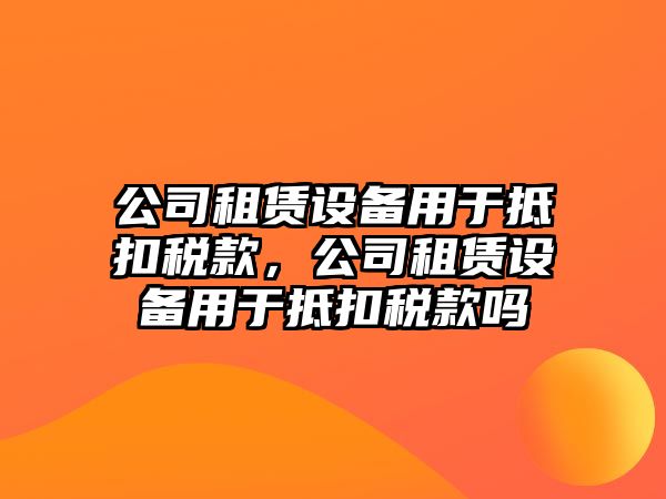 公司租賃設備用于抵扣稅款，公司租賃設備用于抵扣稅款嗎