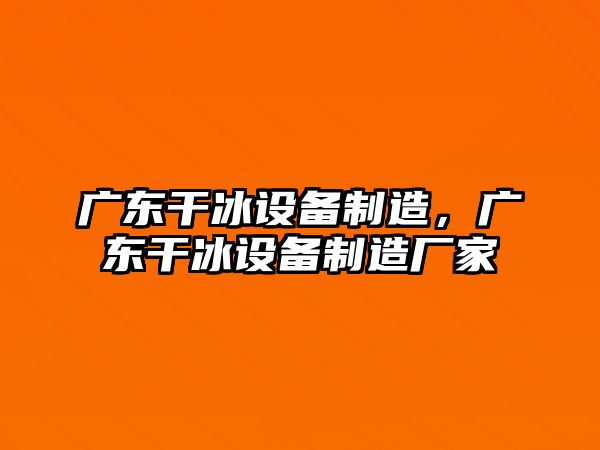 廣東干冰設備制造，廣東干冰設備制造廠(chǎng)家