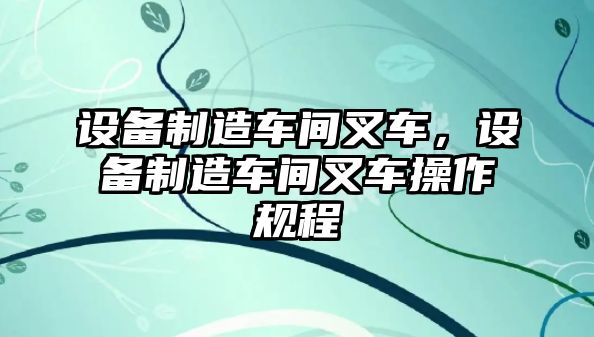 設備制造車(chē)間叉車(chē)，設備制造車(chē)間叉車(chē)操作規程