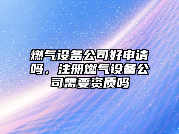 燃氣設備公司好申請嗎，注冊燃氣設備公司需要資質(zhì)嗎