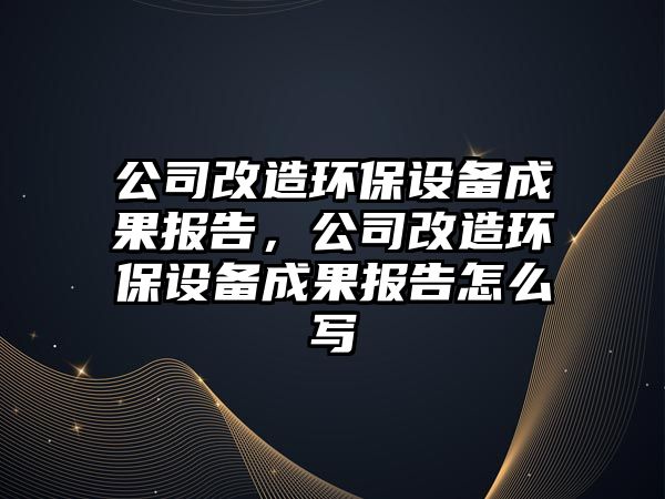 公司改造環(huán)保設備成果報告，公司改造環(huán)保設備成果報告怎么寫(xiě)
