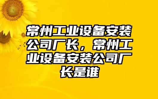 常州工業(yè)設備安裝公司廠(chǎng)長(cháng)，常州工業(yè)設備安裝公司廠(chǎng)長(cháng)是誰(shuí)