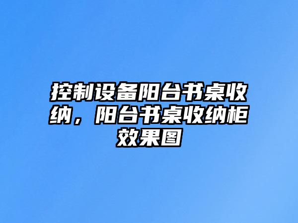 控制設備陽(yáng)臺書(shū)桌收納，陽(yáng)臺書(shū)桌收納柜效果圖