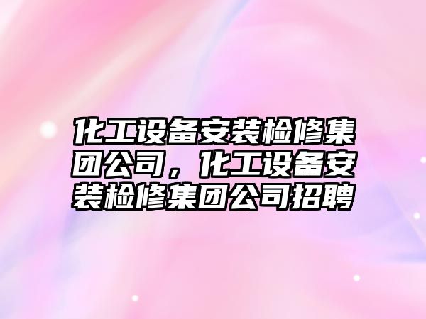 化工設備安裝檢修集團公司，化工設備安裝檢修集團公司招聘