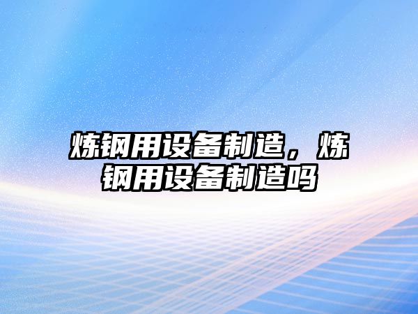 煉鋼用設備制造，煉鋼用設備制造嗎