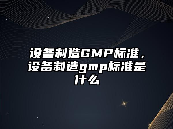 設備制造GMP標準，設備制造gmp標準是什么