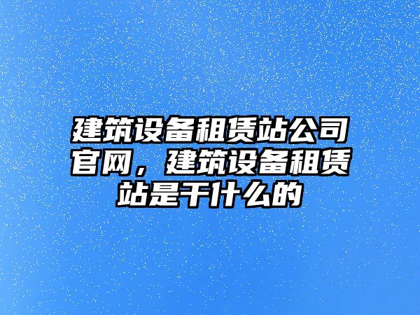 建筑設備租賃站公司官網(wǎng)，建筑設備租賃站是干什么的