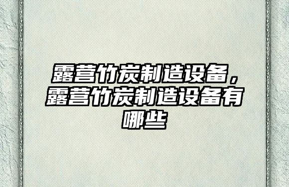 露營(yíng)竹炭制造設備，露營(yíng)竹炭制造設備有哪些