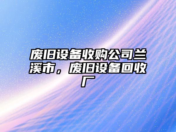 廢舊設備收購公司蘭溪市，廢舊設備回收廠(chǎng)