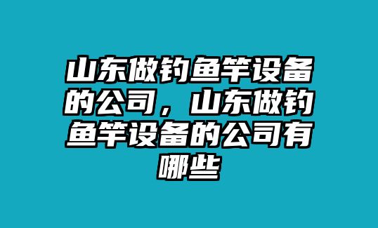 山東做釣魚(yú)竿設備的公司，山東做釣魚(yú)竿設備的公司有哪些