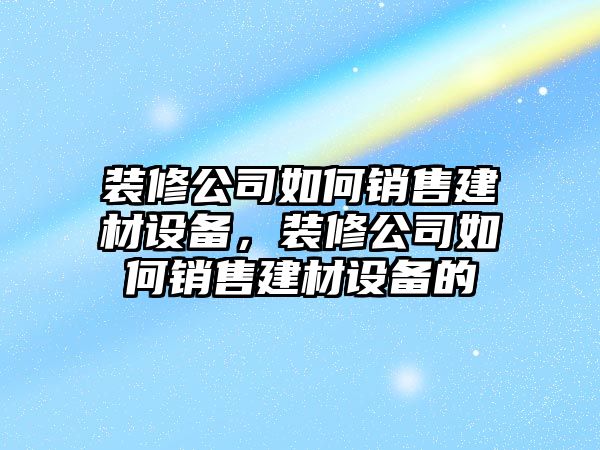 裝修公司如何銷(xiāo)售建材設備，裝修公司如何銷(xiāo)售建材設備的