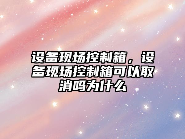 設備現場(chǎng)控制箱，設備現場(chǎng)控制箱可以取消嗎為什么
