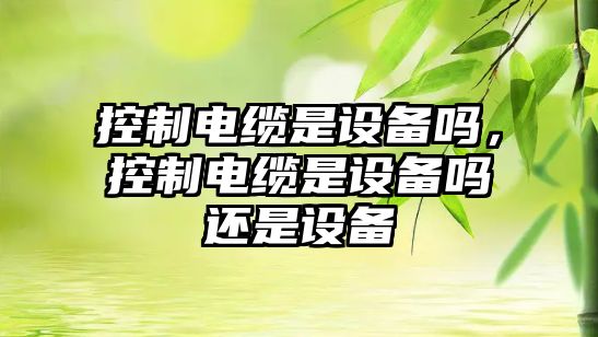 控制電纜是設備嗎，控制電纜是設備嗎還是設備