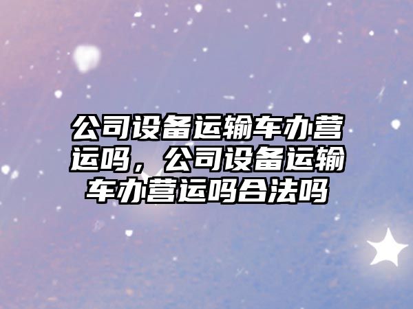公司設備運輸車(chē)辦營(yíng)運嗎，公司設備運輸車(chē)辦營(yíng)運嗎合法嗎