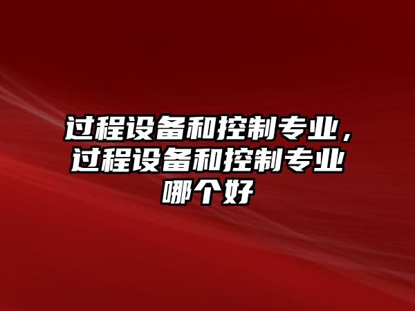 過(guò)程設備和控制專(zhuān)業(yè)，過(guò)程設備和控制專(zhuān)業(yè)哪個(gè)好