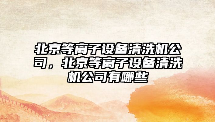 北京等離子設備清洗機公司，北京等離子設備清洗機公司有哪些
