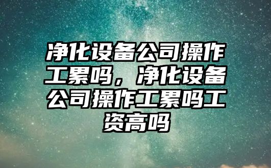 凈化設備公司操作工累嗎，凈化設備公司操作工累嗎工資高嗎