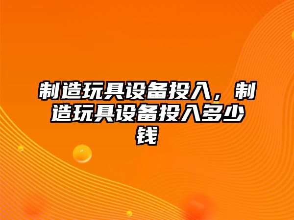 制造玩具設備投入，制造玩具設備投入多少錢(qián)