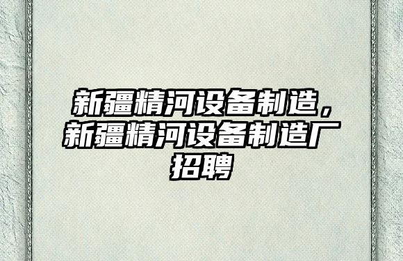 新疆精河設備制造，新疆精河設備制造廠(chǎng)招聘