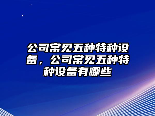 公司常見(jiàn)五種特種設備，公司常見(jiàn)五種特種設備有哪些