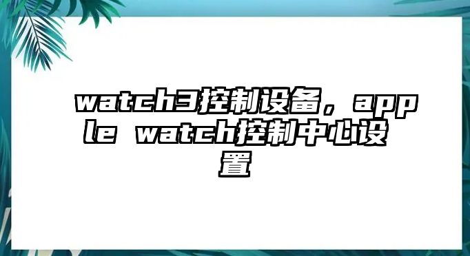 watch3控制設備，apple watch控制中心設置