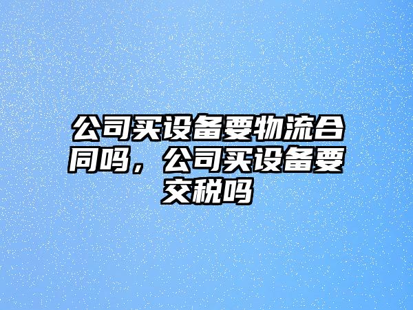 公司買(mǎi)設備要物流合同嗎，公司買(mǎi)設備要交稅嗎