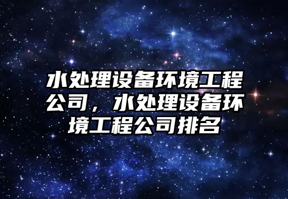 水處理設備環(huán)境工程公司，水處理設備環(huán)境工程公司排名