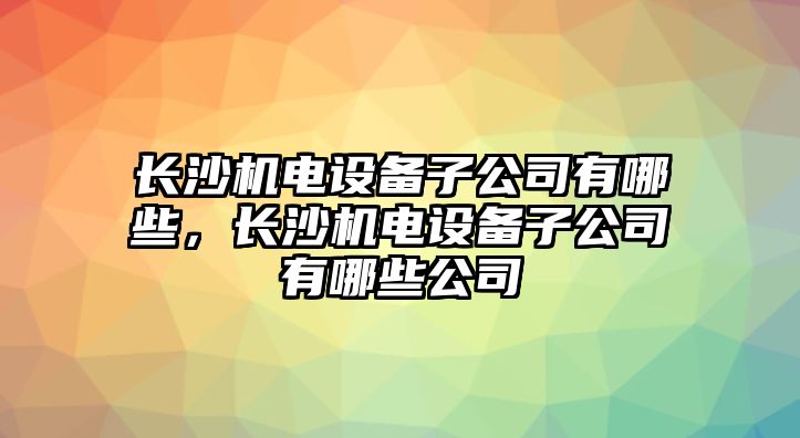 長(cháng)沙機電設備子公司有哪些，長(cháng)沙機電設備子公司有哪些公司