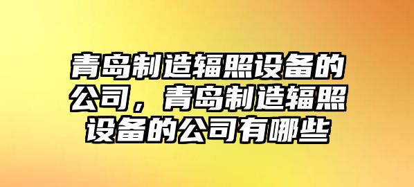 青島制造輻照設備的公司，青島制造輻照設備的公司有哪些