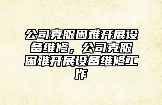 公司克服困難開(kāi)展設備維修，公司克服困難開(kāi)展設備維修工作